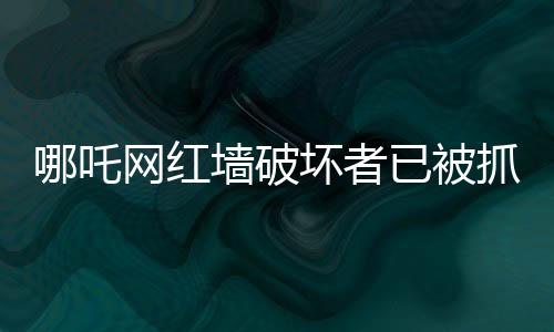 哪吒网红墙破坏者已被抓获，事件的来龙去脉