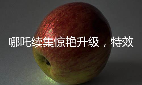 哪吒续集惊艳升级，特效镜头超越前作，刷新观众视觉体验