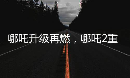 哪吒升级再燃，哪吒2重磅发布与哪吒1的特殊连结事件揭晓！