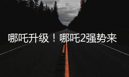哪吒升级！哪吒2强势来袭，与哪吒1共享荣光时刻