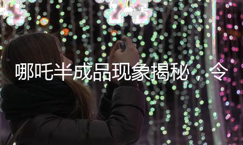 哪吒半成品现象揭秘，令人惊艳的价格背后的真相