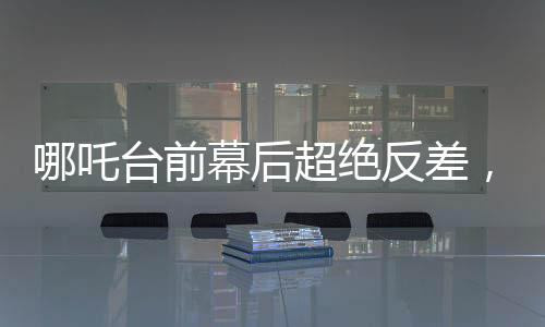 哪吒台前幕后超绝反差，揭秘一个神话英雄的成长与蜕变