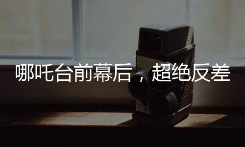 哪吒台前幕后，超绝反差与无尽魅力之旅
