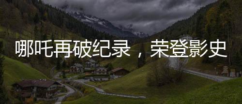 哪吒再破纪录，荣登影史前十行列