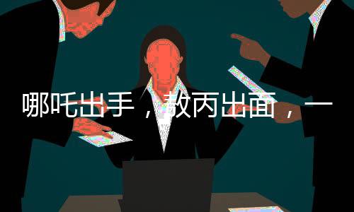 哪吒出手，敖丙出面，一场意外冲突背后的和解故事