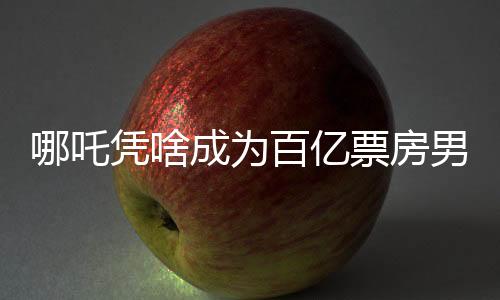 哪吒凭啥成为百亿票房男主？深度剖析其魅力所在