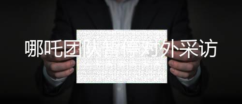 哪吒团队暂停对外采访