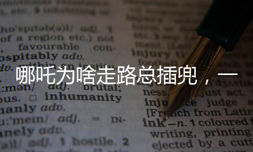 哪吒为啥走路总插兜，一个深度解读的趣味话题