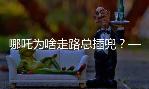 哪吒为啥走路总插兜？——探究神话人物背后的文化深意