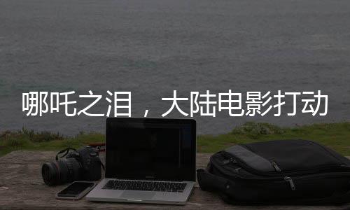 哪吒之泪，大陆电影打动台湾青年心弦