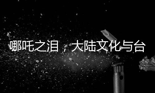 哪吒之泪，大陆文化与台湾青年的深度交融，唤醒共同情感记忆