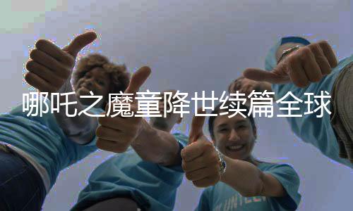 哪吒之魔童降世续篇全球破顶，进入全球动画电影票房榜前三甲