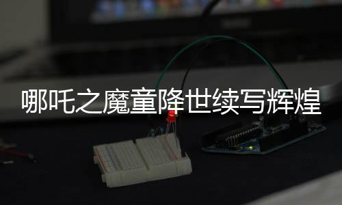 哪吒之魔童降世续写辉煌，票房破百亿挑战全球顶尖！