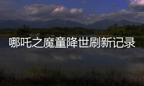 哪吒之魔童降世刷新记录，全球票房榜前七震撼来袭！