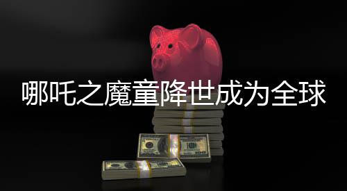 哪吒之魔童降世成为全球动画片票房第二名，突破界限跻身全球票房榜TOP 10行列
