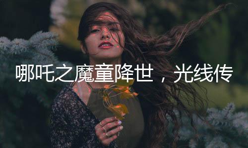 哪吒之魔童降世，光线传媒投资的奇迹，赢得瞩目