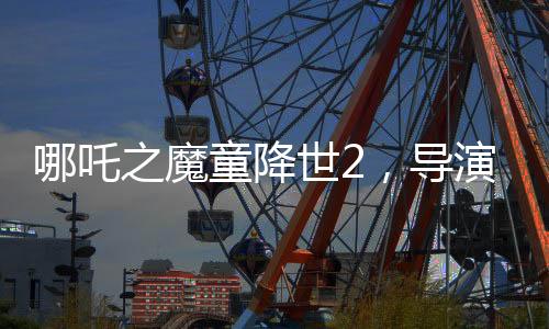 哪吒之魔童降世2，导演担忧不符合北美调性