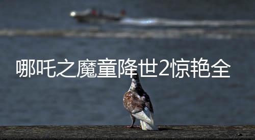 哪吒之魔童降世2惊艳全球，美媒罕见称赞霸榜热搜