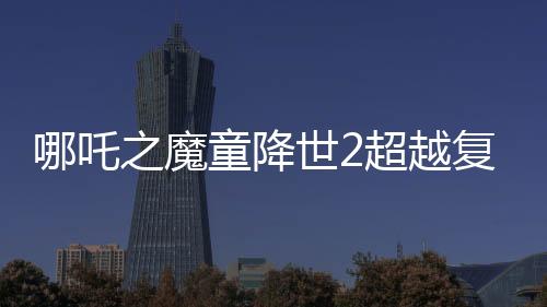 哪吒之魔童降世2超越复仇者联盟3成为全球票房第六