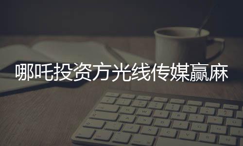 哪吒投资方光线传媒赢麻了，背后的故事与影响