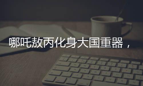 哪吒敖丙化身大国重器，炫酷科技展现中国力量