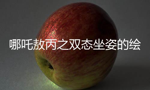 哪吒敖丙之双态坐姿的绘画奥秘