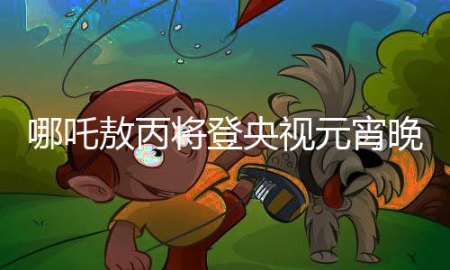 哪吒敖丙将登央视元宵晚会，一场文化盛宴的期待与盛宴之夜回顾