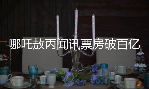哪吒敖丙闻讯票房破百亿之惊喜回响