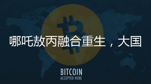 哪吒敖丙融合重生，大国重器的震撼变身
