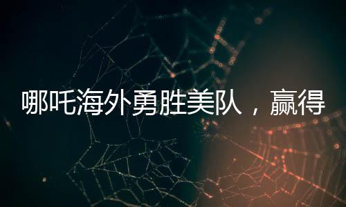 哪吒海外勇胜美队，赢得全球瞩目