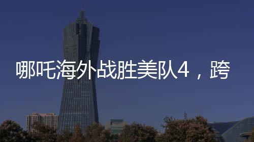哪吒海外战胜美队4，跨界对决引发新热议
