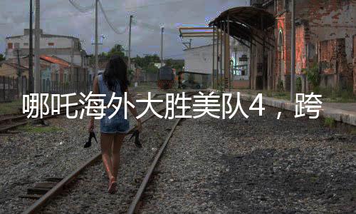 哪吒海外大胜美队4，跨界对决的震撼瞬间