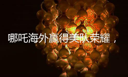 哪吒海外赢得美队荣耀，中国文化闪耀全球电影之巅