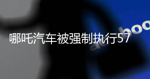 哪吒汽车被强制执行5717万