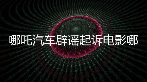 哪吒汽车辟谣起诉电影哪吒2索赔传闻，澄清事实维护行业秩序