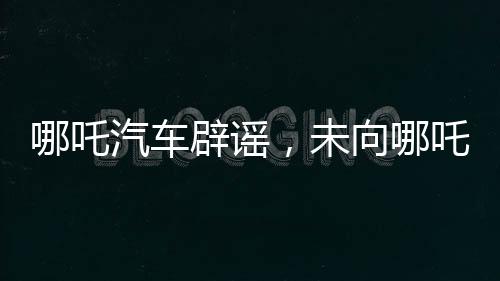 哪吒汽车辟谣，未向哪吒2索赔500万，双方合作正常进展