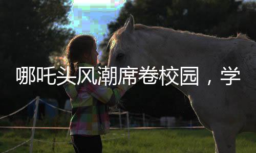哪吒头风潮席卷校园，学校成为新潮流发源地
