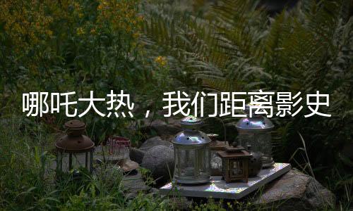 哪吒大热，我们距离影史第一还有多远？