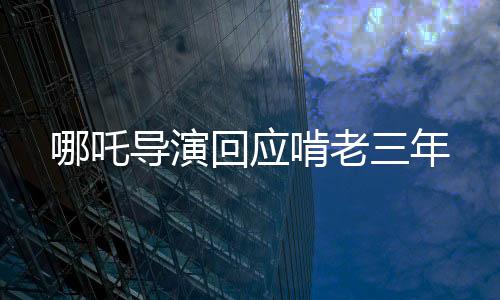 哪吒导演回应啃老三年