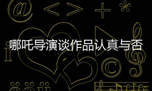 哪吒导演谈作品认真与否，观众一眼就能看出