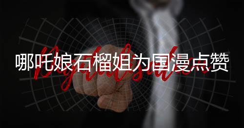哪吒娘石榴姐为国漫点赞，国漫崛起的新篇章