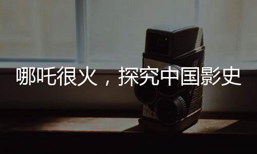 哪吒很火，探究中国影史第一的潜在距离与前景