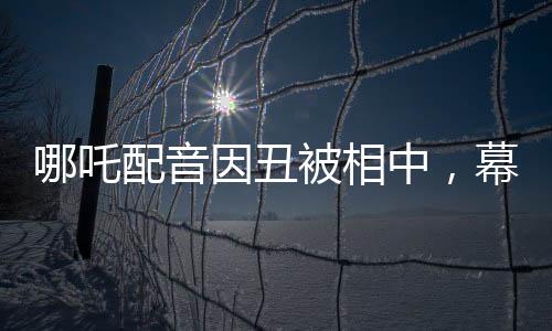 哪吒配音因丑被相中，幕后故事揭示不平凡之路
