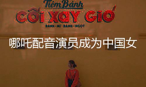 哪吒配音演员成为中国女演员票房第三——超越巨星，独立翱翔的电影时代奇迹