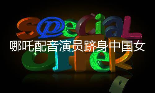 哪吒配音演员跻身中国女演员票房前三——闪耀星途揭秘