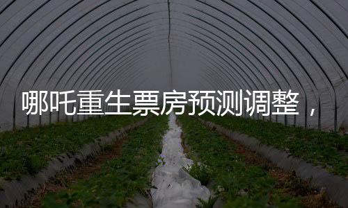 哪吒重生票房预测调整，行业内的专家下调预测至近十四亿六千万元