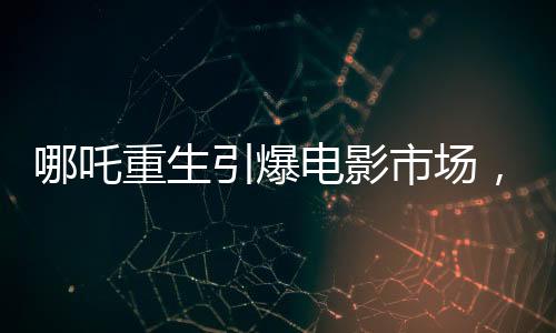 哪吒重生引爆电影市场，魔童降世票房冲破十三亿大关