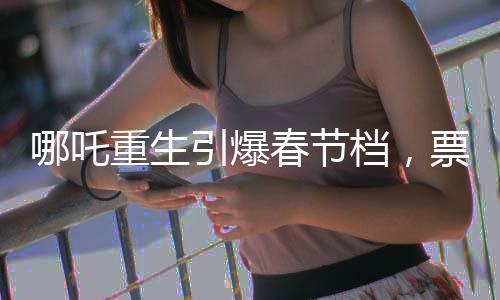 哪吒重生引爆春节档，票房破7亿领跑电影市场