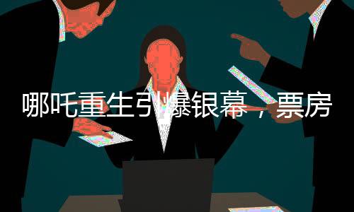 哪吒重生引爆银幕，票房冲破142亿大关