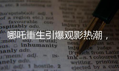 哪吒重生引爆观影热潮，观影人次突破三亿大关